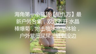 海角第一小骚货【胡九万】最新户外合集，双穴齐开 水晶棒爆菊，炮击喷水高潮体验，户外紫薇尿尿，骚到没边