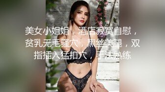 美女小姐姐，酒店寂寞自慰，贫乳无毛骚穴，黑丝美腿，双指插入猛扣穴，手法熟练