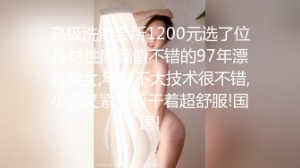 高级洗浴会所1200元选了位身材性感颜值不错的97年漂亮美女,年龄不大技术很不错,小穴又紧又滑干着超舒服!国语!