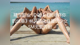 精东影业 JD091《我唾弃你的坟墓》林凤娇化身复仇少女SM无套内射