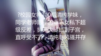 ?校园女神?00后清纯学妹，同学老师眼中的乖乖女私下超级反差，扒开大腿插到子宫，直呼受不了，清纯与风骚并存