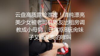 云盘高质露脸泄密！清纯漂亮美少女被老司机男友出租房调教成小母狗，日常抠B玩肏妹子又痛又爽的嗲叫