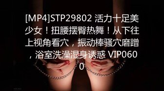 [MP4]STP29802 活力十足美少女！扭腰摆臀热舞！从下往上视角看穴，振动棒骚穴磨蹭，浴室洗澡湿身诱惑 VIP0600