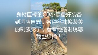 身材巨棒的CD小熏备好装备到酒店自慰，各种丝袜换装美丽刺激死了，看着他撸射诱惑我也想撸！