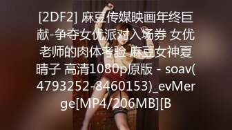 [2DF2] 麻豆传媒映画年终巨献-争夺女优派对入场券 女优老师的肉体考验 麻豆女神夏晴子 高清1080p原版 - soav(4793252-8460153)_evMerge[MP4/206MB][B