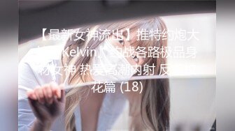 【最新女神流出】推特约炮大神『Kelvin』约战各路极品身材女神 热爱高潮内射 反差校花篇 (18)