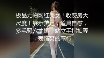 极品尤物网红美女！收费房大尺度！展示美足，道具自慰，多毛骚穴抽插，站立手指扣弄，表情爽的不行