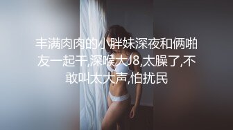 丰满肉肉的小胖妹深夜和俩啪友一起干,深喉大J8,太臊了,不敢叫太大声,怕扰民