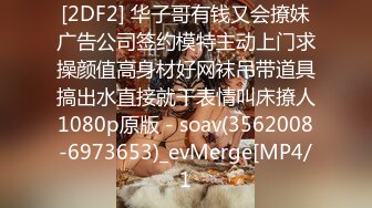 [2DF2] 华子哥有钱又会撩妹广告公司签约模特主动上门求操颜值高身材好网袜吊带道具搞出水直接就干表情叫床撩人1080p原版 - soav(3562008-6973653)_evMerge[MP4/1