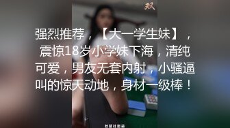 强烈推荐，【大一学生妹】，震惊18岁小学妹下海，清纯可爱，男友无套内射，小骚逼叫的惊天动地，身材一级棒！