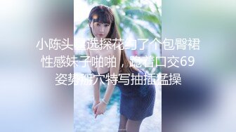 小陈头星选探花约了个包臀裙性感妹子啪啪，跪着口交69姿势掰穴特写抽插猛操