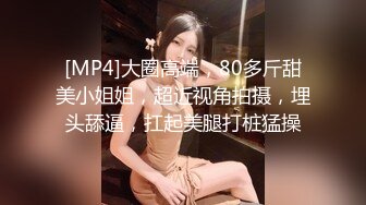 [MP4]大圈高端，80多斤甜美小姐姐，超近视角拍摄，埋头舔逼，扛起美腿打桩猛操