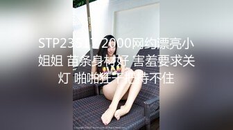 STP23517 2000网约漂亮小姐姐 苗条身材好 害羞要求关灯 啪啪狂干把持不住