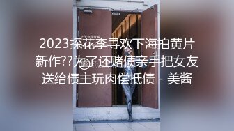 2023探花李寻欢下海拍黄片新作??为了还赌债亲手把女友送给债主玩肉偿抵债 - 美酱