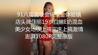 91八哥高级会所重金体验镇店头牌佳丽19岁白嫩E奶混血美少女地板上搞完床上搞激情澎湃1080P完整原版