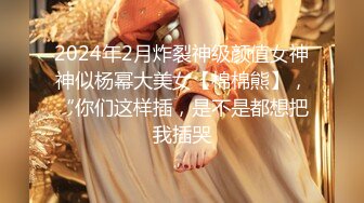 2024年2月炸裂神级颜值女神神似杨幂大美女【棉棉熊】，“你们这样插，是不是都想把我插哭