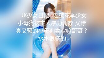 ⚡JK少女日记⚡淫荡花季少女小母狗被主人暴力调教 又漂亮又骚的小母狗喜欢嘛哥哥？水水很多的