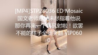 [MP4]STP28036 ED Mosaic 国文老师意犹未尽指着他说 那你再来一下再尻射啦！欲罢不能的样子全场笑翻 VIP0600