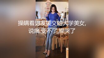 操瞒着男友援交的大学美女,说痛,受不了,操哭了