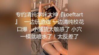 专约清纯学妹大神『Loeftart』✿一边玩游戏 一边清纯校花口爆，小骚货太敏感了 小穴一模就喷水了！太反差了