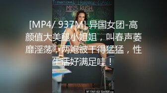 [MP4/ 937M] 异国女团-高颜值大美腿小姐姐，叫春声萎靡淫荡，两炮被干得猛猛，性生活好满足哇！