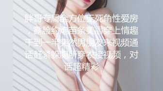 胖哥专属全方位无死角性爱房，露脸约炮苗条美眉穿上情趣干到一半突然男朋友来视频通话赶紧躲厕所穿衣接视频，对话超精彩