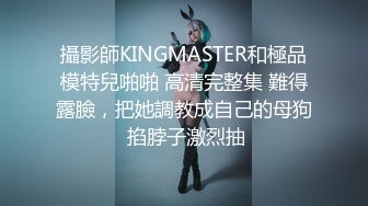 攝影師KINGMASTER和極品模特兒啪啪 高清完整集 難得露臉，把她調教成自己的母狗 掐脖子激烈抽