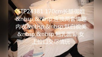 STP24381 170cm长腿御姐&nbsp;&nbsp;连换两套情趣内衣&nbsp;&nbsp;肤白貌美&nbsp;&nbsp;翘乳圆臀 女上位口交尽情玩