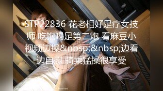 STP22836 花老相好足疗女技师 吃饱喝足第二炮 看麻豆小视频边操&nbsp;&nbsp;边看边自慰 骑乘猛操很享受