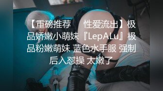 【重磅推荐❤️性爱流出】极品娇嫩小萌妹『LepALu』极品粉嫩萌妹 蓝色水手服 强制后入怼操 太嫩了