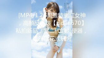 [MP4/1.2GB]推特網紅女神，高顏反差婊【zidan670】私拍新品，富二代的肉便器，被各種花式玩肏