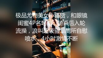 极品尤物美女小骚货，和眼镜闺蜜4P名场面，骑乘后入轮流操，浪叫超级骚，厕所自慰喷水，4小时激情不断