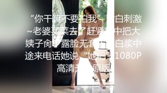 “你干嘛不要拍我”对白刺激~老婆买菜去了赶紧家中把大姨子肏了露脸无套干出白浆中途来电话她说“她吧”1080P高清无水原版