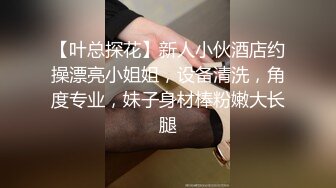 【叶总探花】新人小伙酒店约操漂亮小姐姐，设备清洗，角度专业，妹子身材棒粉嫩大长腿