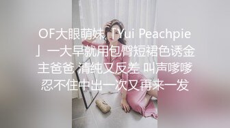 OF大眼萌妹「Yui Peachpie」一大早就用包臀短裙色诱金主爸爸 清纯又反差 叫声嗲嗲忍不住中出一次又再来一发