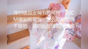 深圳极品女神Ts甄可可：20CM喂到哥哥饱，怎么吃都觉得不够吃，舔的仙女棒油光锃亮！