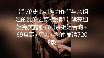 【乱伦史上封神力作??与亲姐姐的乱伦之恋-后续1】漂亮姐姐完美露脸??和亲姐姐舌吻+69互舔+后入+内射 高清720P版