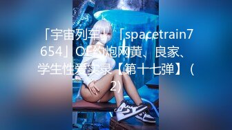 「宇宙列车」「spacetrain7654」OF约炮网黄、良家、学生性爱实录【第十七弹】 (2)