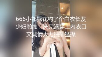 666小祁探花约了个白衣长发少妇啪啪，洗完澡穿上内衣口交调情大力抽插猛操