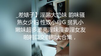 _差婊子】淫荡大奶妹 韵味骚熟女少妇 性奴小母G 贫乳小嫩妹超多漂亮淫妹淫妻淫女友啪啪口交自慰大合集，