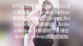 STP22868 真实小夫妻观众送礼物啪啪大秀&nbsp;&nbsp;舔弄菊花抬腿扣穴&nbsp;&nbsp;深喉大屌骑乘插入&nbsp;&nbsp;扶着细腰后入撞击&nbsp;&nbsp;抓起双腿抽