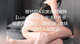 ⚫️⚫️推特超A完美身材嫩妹【Luna000yu】专注户外多场景大胆露出，真空出门地铁游乐场超市人前露逼