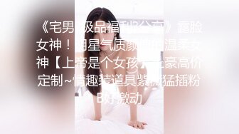 《宅男?极品福利?分享》露脸女神！明星气质颜值的温柔女神【上帝是个女孩】土豪高价定制~情趣装道具紫薇猛插粉B好激动