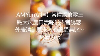 AMYun女神】各種露臉露三點大尺度口活啪啪抖音誘惑 外表清純原來內心風騷無比～高清原版