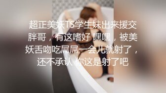 超正美妖TS学生妹出来援交胖哥，有这嗜好 嘿嘿，被美妖舌吻吃屌屌一会儿就射了，还不承认 你这是射了吧