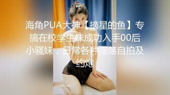 海角PUA大神【摘星的鱼】专搞在校学生妹成功入手00后小骚妹，日常各种淫荡自拍及约炮