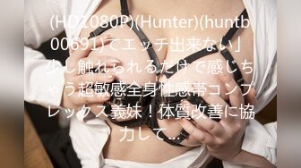 (HD1080P)(Hunter)(huntb00691)てエッチ出来ない」少し触れられるだけで感じちゃう超敏感全身性感帯コンプレックス義妹！体質改善に協力して…