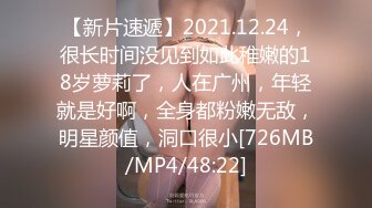 【新片速遞】2021.12.24，很长时间没见到如此稚嫩的18岁萝莉了，人在广州，年轻就是好啊，全身都粉嫩无敌，明星颜值，洞口很小[726MB/MP4/48:22]