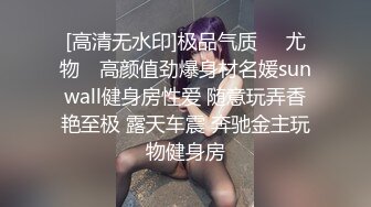 [高清无水印]极品气质❤️尤物✿ 高颜值劲爆身材名媛sunwall健身房性爱 随意玩弄香艳至极 露天车震 奔驰金主玩物健身房