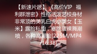 【新速片遞】 《高价VIP✅福利群泄密》性格活泼艺校身材非常顶的美乳白虎小美女【玉米】露脸私拍，塞跳蛋裸舞潮喷，各种高潮脸[225M/MP4/16:38]